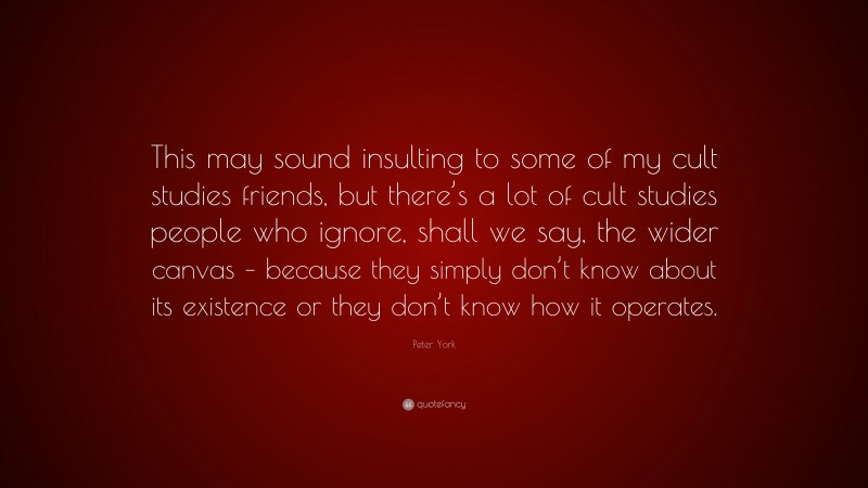 Peter York Quote: “This may sound insulting to some of my cult studies friends, but there’s a lot of cult studies people who ignore, shall we say, the wider canvas – because they simply don’t know about its existence or they don’t know how it operates.”