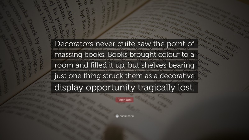 Peter York Quote: “Decorators never quite saw the point of massing books. Books brought colour to a room and filled it up, but shelves bearing just one thing struck them as a decorative display opportunity tragically lost.”