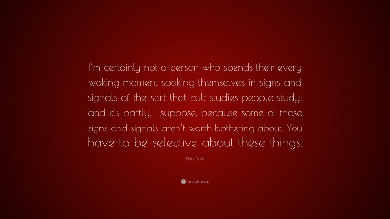Peter York Quote: “I’m certainly not a person who spends their every waking moment soaking themselves in signs and signals of the sort that cult studies people study; and it’s partly, I suppose, because some of those signs and signals aren’t worth bothering about. You have to be selective about these things.”