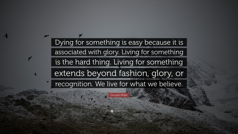 Donald Miller Quote: “Dying for something is easy because it is associated with glory.  Living for something is the hard thing.  Living for something extends beyond fashion, glory, or recognition.  We live for what we believe.”
