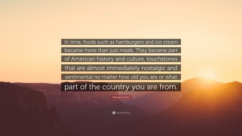 Homaro Cantu Quote: “In time, foods such as hamburgers and ice cream became more than just meals. They became part of American history and culture, touchstones that are almost immediately nostalgic and sentimental no matter how old you are or what part of the country you are from.”