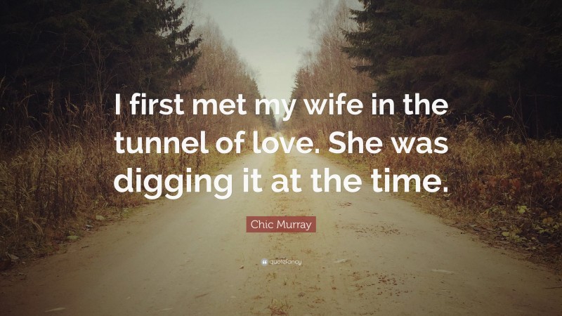 Chic Murray Quote: “I first met my wife in the tunnel of love. She was digging it at the time.”