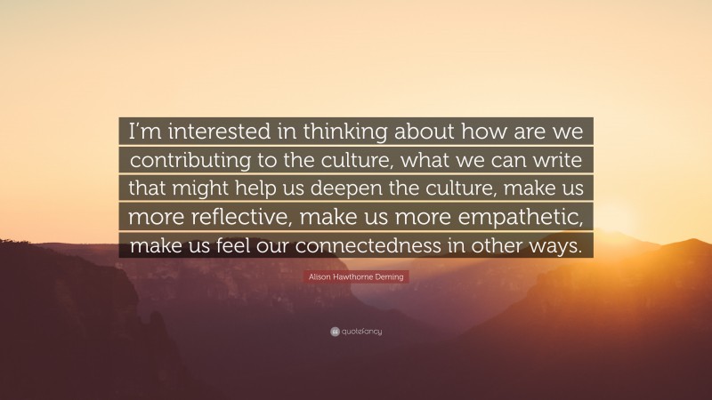 Alison Hawthorne Deming Quote: “I’m interested in thinking about how are we contributing to the culture, what we can write that might help us deepen the culture, make us more reflective, make us more empathetic, make us feel our connectedness in other ways.”