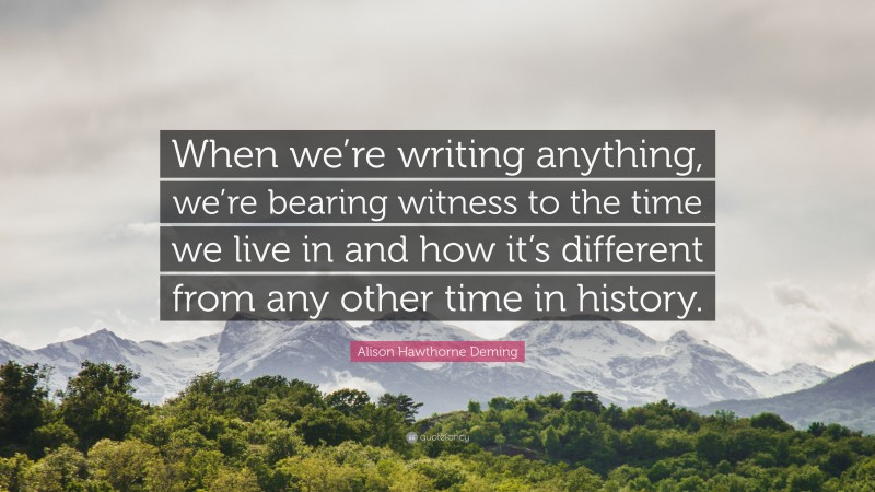 Alison Hawthorne Deming Quote: “When we’re writing anything, we’re bearing witness to the time we live in and how it’s different from any other time in history.”