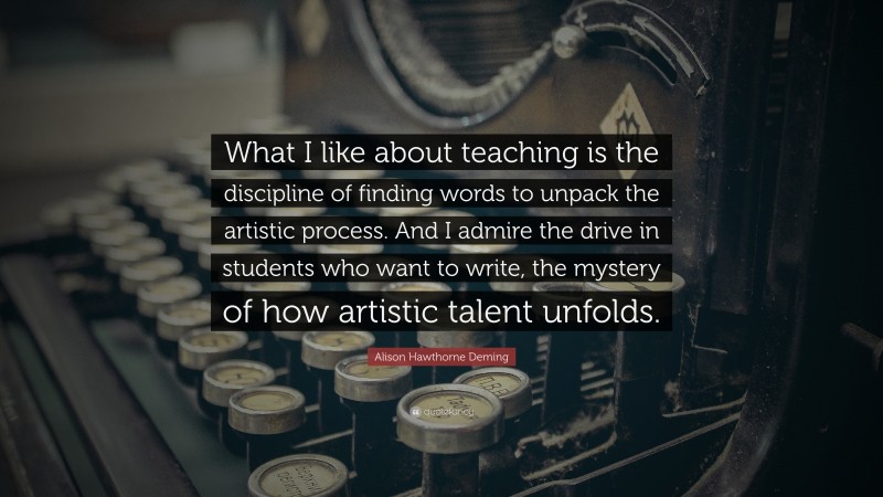 Alison Hawthorne Deming Quote: “What I like about teaching is the discipline of finding words to unpack the artistic process. And I admire the drive in students who want to write, the mystery of how artistic talent unfolds.”