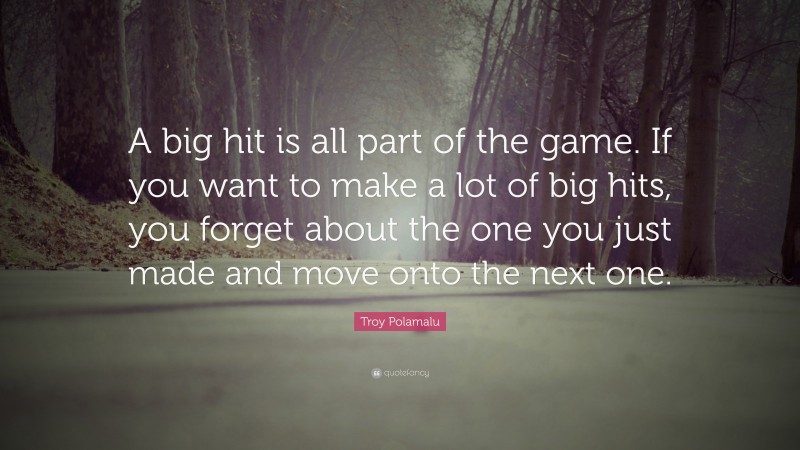 Troy Polamalu Quote: “A big hit is all part of the game. If you want to make a lot of big hits, you forget about the one you just made and move onto the next one.”