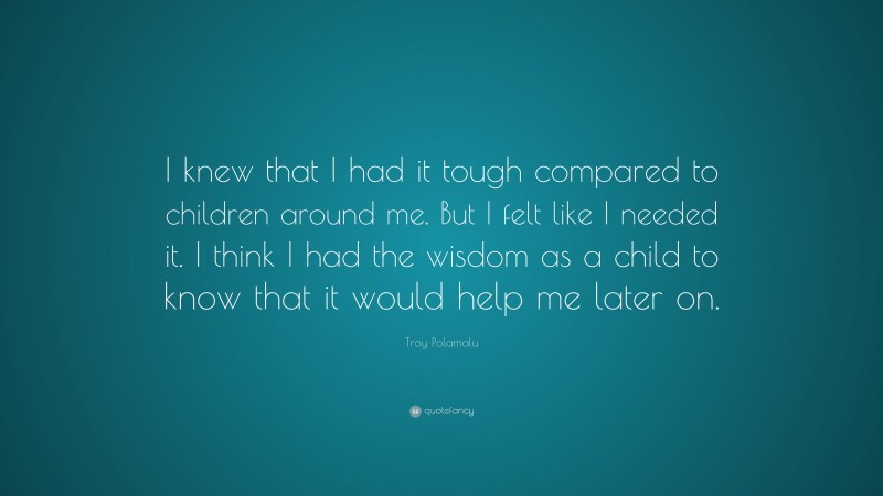 Troy Polamalu Quote: “I knew that I had it tough compared to children around me. But I felt like I needed it. I think I had the wisdom as a child to know that it would help me later on.”