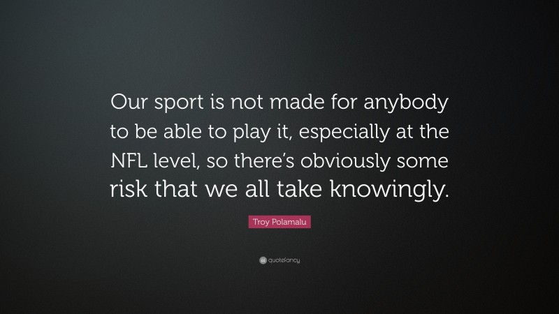 Troy Polamalu Quote: “Our sport is not made for anybody to be able to play it, especially at the NFL level, so there’s obviously some risk that we all take knowingly.”