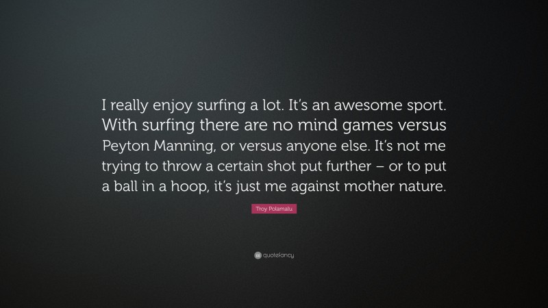 Troy Polamalu Quote: “I really enjoy surfing a lot. It’s an awesome sport. With surfing there are no mind games versus Peyton Manning, or versus anyone else. It’s not me trying to throw a certain shot put further – or to put a ball in a hoop, it’s just me against mother nature.”