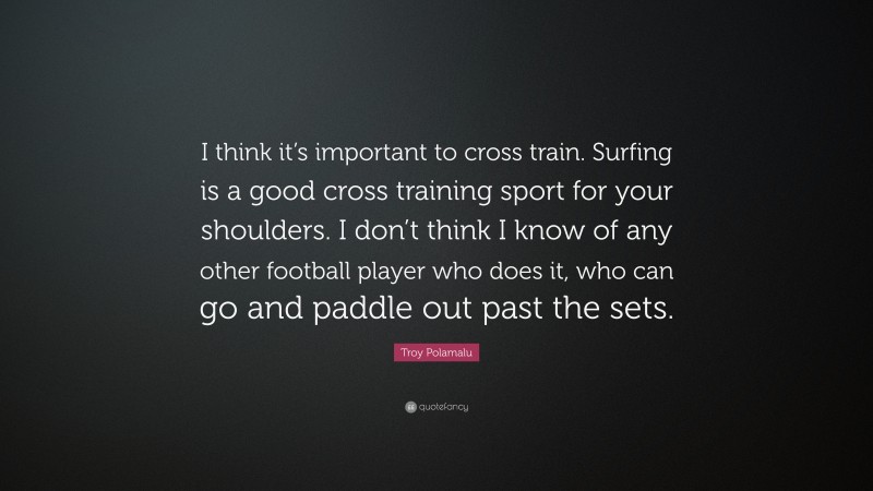 Troy Polamalu Quote: “I think it’s important to cross train. Surfing is a good cross training sport for your shoulders. I don’t think I know of any other football player who does it, who can go and paddle out past the sets.”