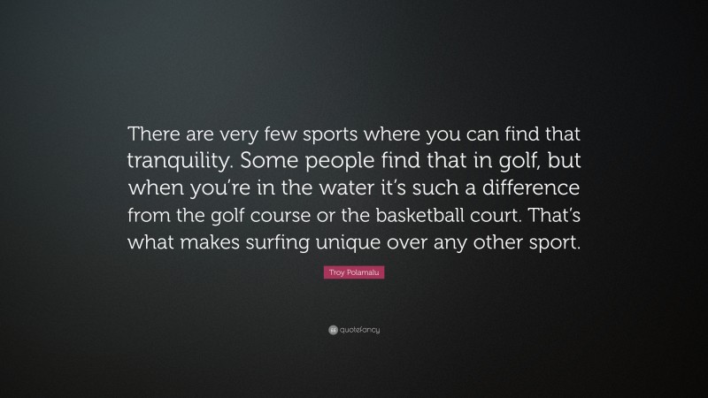Troy Polamalu Quote: “There are very few sports where you can find that tranquility. Some people find that in golf, but when you’re in the water it’s such a difference from the golf course or the basketball court. That’s what makes surfing unique over any other sport.”