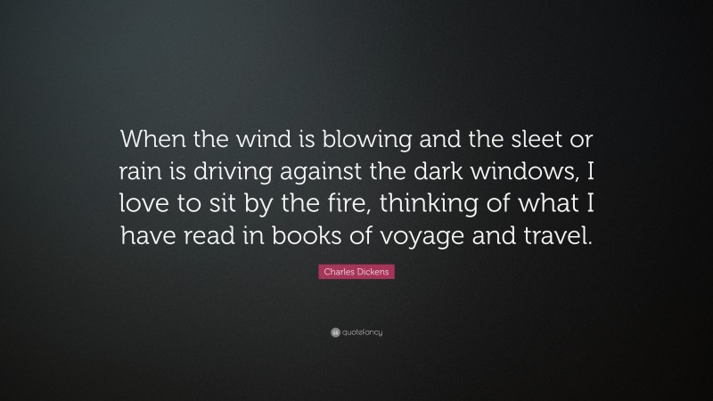 Charles Dickens Quote: “When the wind is blowing and the sleet or rain is driving against the dark windows, I love to sit by the fire, thinking of what I have read in books of voyage and travel.”