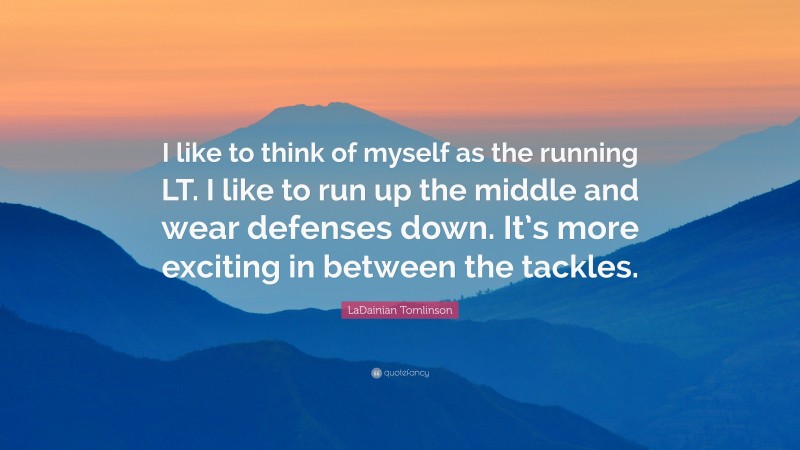 LaDainian Tomlinson Quote: “I like to think of myself as the running LT. I like to run up the middle and wear defenses down. It’s more exciting in between the tackles.”