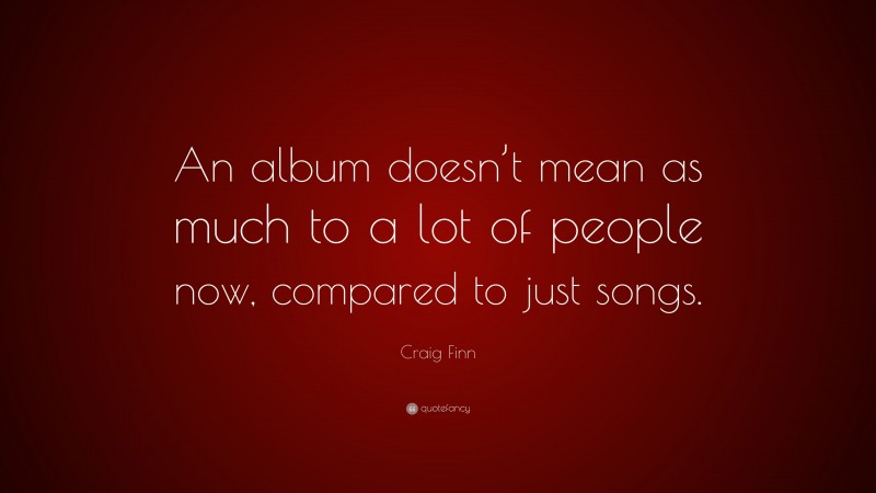 Craig Finn Quote: “An album doesn’t mean as much to a lot of people now, compared to just songs.”