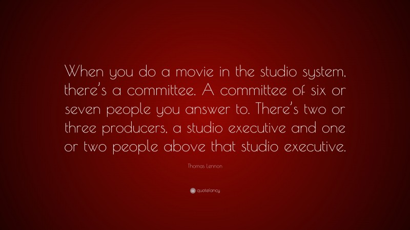 Thomas Lennon Quote: “When you do a movie in the studio system, there’s a committee. A committee of six or seven people you answer to. There’s two or three producers, a studio executive and one or two people above that studio executive.”
