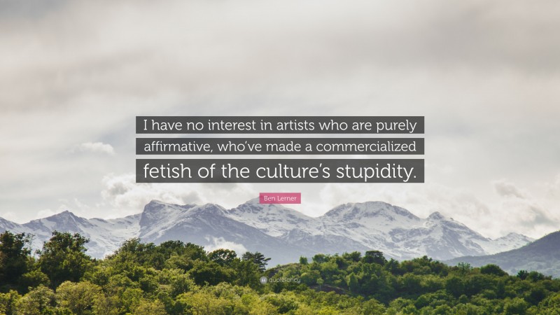 Ben Lerner Quote: “I have no interest in artists who are purely affirmative, who’ve made a commercialized fetish of the culture’s stupidity.”