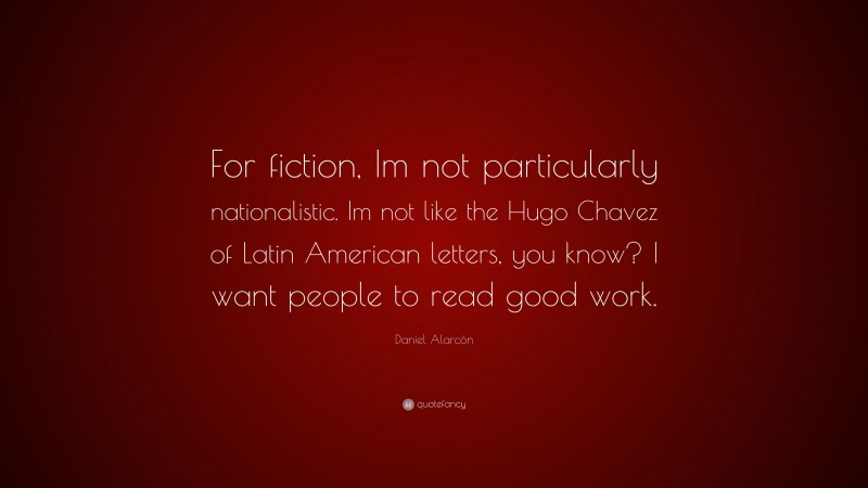 Daniel Alarcón Quote: “For fiction, Im not particularly nationalistic. Im not like the Hugo Chavez of Latin American letters, you know? I want people to read good work.”