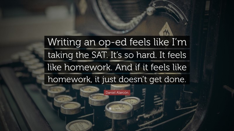 Daniel Alarcón Quote: “Writing an op-ed feels like I’m taking the SAT. It’s so hard. It feels like homework. And if it feels like homework, it just doesn’t get done.”