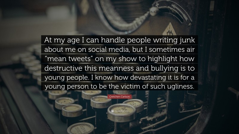 Gretchen Carlson Quote: “At my age I can handle people writing junk about me on social media, but I sometimes air “mean tweets” on my show to highlight how destructive this meanness and bullying is to young people. I know how devastating it is for a young person to be the victim of such ugliness.”