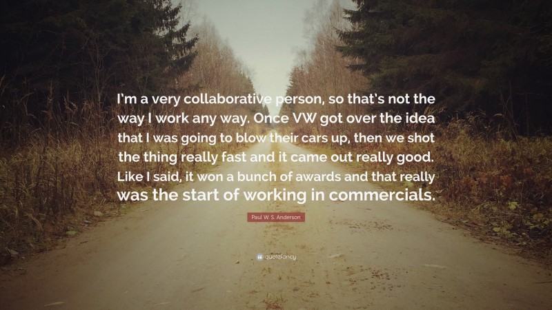 Paul W. S. Anderson Quote: “I’m a very collaborative person, so that’s not the way I work any way. Once VW got over the idea that I was going to blow their cars up, then we shot the thing really fast and it came out really good. Like I said, it won a bunch of awards and that really was the start of working in commercials.”