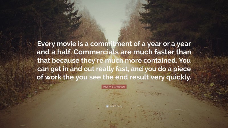 Paul W. S. Anderson Quote: “Every movie is a commitment of a year or a year and a half. Commercials are much faster than that because they’re much more contained. You can get in and out really fast, and you do a piece of work the you see the end result very quickly.”