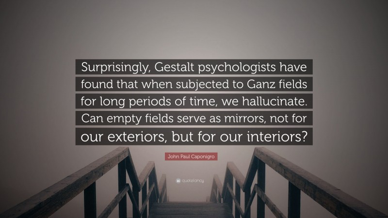 John Paul Caponigro Quote: “Surprisingly, Gestalt psychologists have found that when subjected to Ganz fields for long periods of time, we hallucinate. Can empty fields serve as mirrors, not for our exteriors, but for our interiors?”