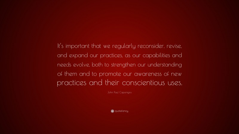 John Paul Caponigro Quote: “It’s important that we regularly reconsider, revise, and expand our practices, as our capabilities and needs evolve, both to strengthen our understanding of them and to promote our awareness of new practices and their conscientious uses.”