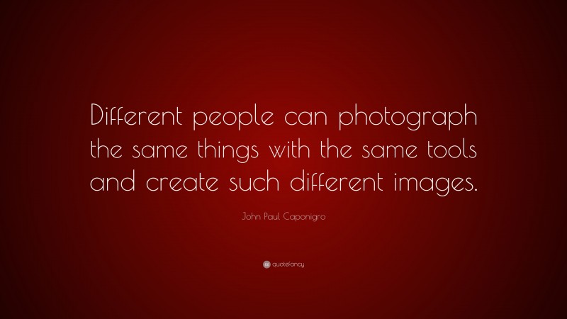 John Paul Caponigro Quote: “Different people can photograph the same things with the same tools and create such different images.”