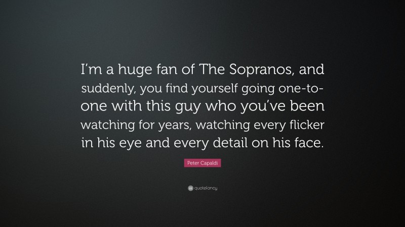 Peter Capaldi Quote: “I’m a huge fan of The Sopranos, and suddenly, you find yourself going one-to-one with this guy who you’ve been watching for years, watching every flicker in his eye and every detail on his face.”