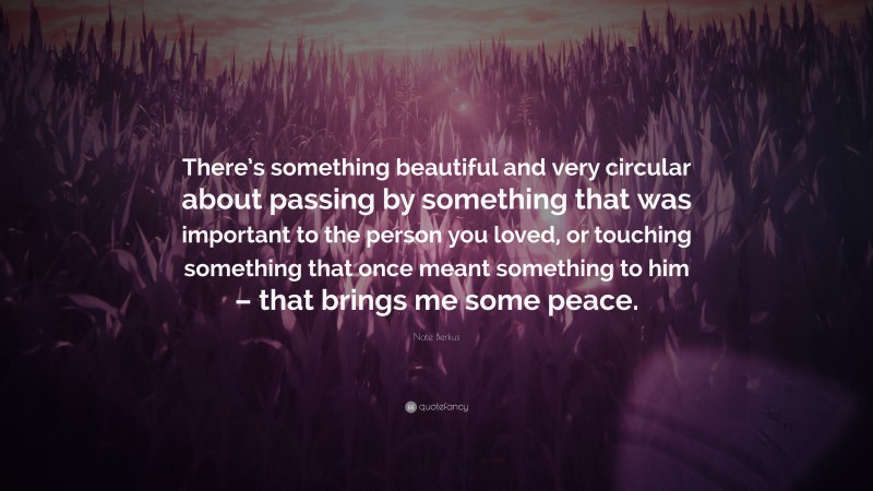 Nate Berkus Quote: “There’s something beautiful and very circular about passing by something that was important to the person you loved, or touching something that once meant something to him – that brings me some peace.”