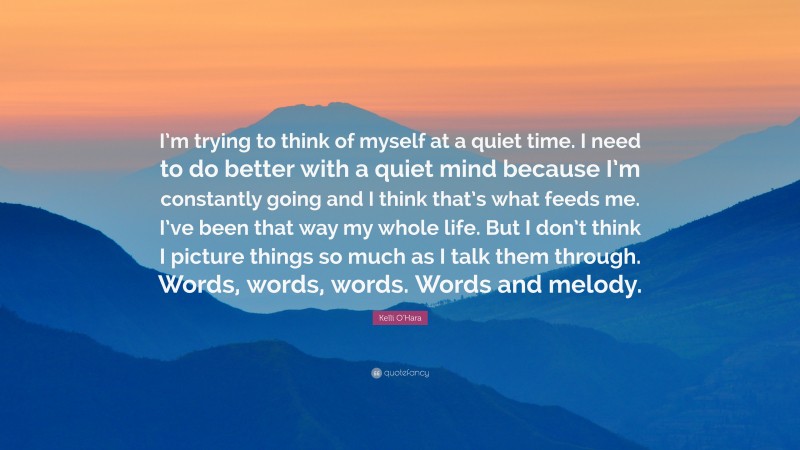 Kelli O'Hara Quote: “I’m trying to think of myself at a quiet time. I need to do better with a quiet mind because I’m constantly going and I think that’s what feeds me. I’ve been that way my whole life. But I don’t think I picture things so much as I talk them through. Words, words, words. Words and melody.”