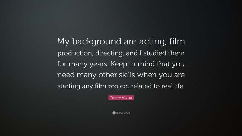 Tommy Wiseau Quote: “My background are acting, film production, directing, and I studied them for many years. Keep in mind that you need many other skills when you are starting any film project related to real life.”