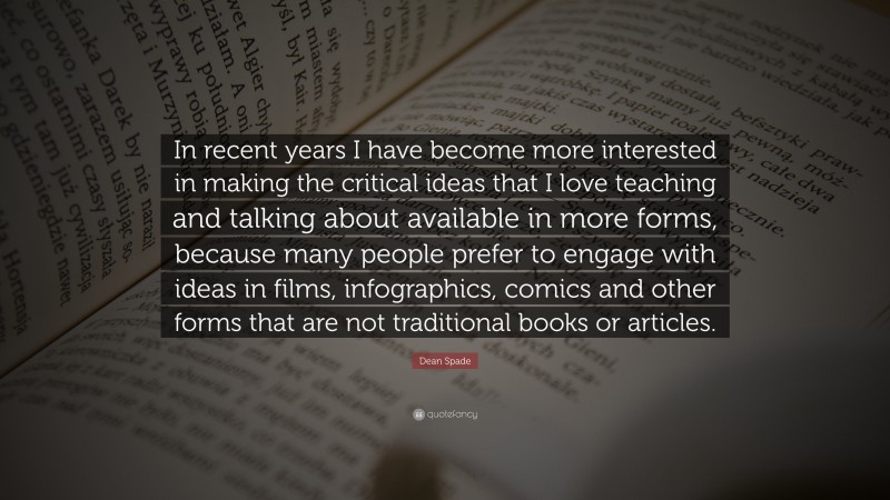 Dean Spade Quote: “In recent years I have become more interested in making the critical ideas that I love teaching and talking about available in more forms, because many people prefer to engage with ideas in films, infographics, comics and other forms that are not traditional books or articles.”