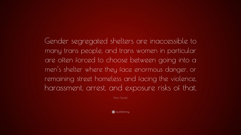 Dean Spade Quote: “Gender segregated shelters are inaccessible to many trans people, and trans women in particular are often forced to choose between going into a men’s shelter where they face enormous danger, or remaining street homeless and facing the violence, harassment, arrest, and exposure risks of that.”