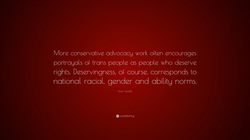 Dean Spade Quote: “More conservative advocacy work often encourages portrayals of trans people as people who deserve rights. Deservingness, of course, corresponds to national racial, gender and ability norms.”