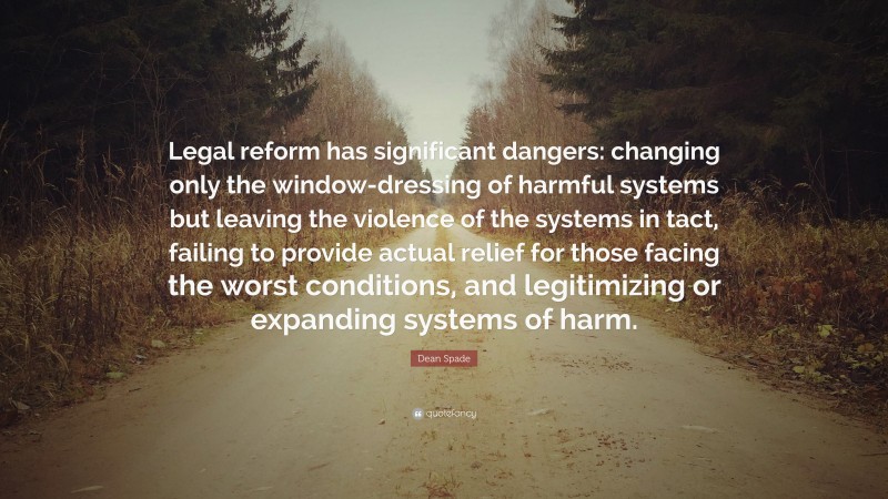Dean Spade Quote: “Legal reform has significant dangers: changing only the window-dressing of harmful systems but leaving the violence of the systems in tact, failing to provide actual relief for those facing the worst conditions, and legitimizing or expanding systems of harm.”