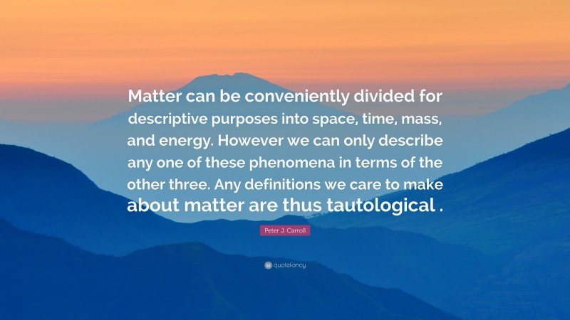 Peter J. Carroll Quote: “Matter can be conveniently divided for descriptive purposes into space, time, mass, and energy. However we can only describe any one of these phenomena in terms of the other three. Any definitions we care to make about matter are thus tautological .”