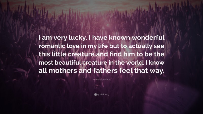 Anne-Marie Duff Quote: “I am very lucky. I have known wonderful romantic love in my life but to actually see this little creature and find him to be the most beautiful creature in the world. I know all mothers and fathers feel that way.”