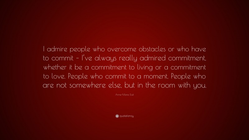 Anne-Marie Duff Quote: “I admire people who overcome obstacles or who have to commit – I’ve always really admired commitment, whether it be a commitment to living or a commitment to love. People who commit to a moment. People who are not somewhere else, but in the room with you.”