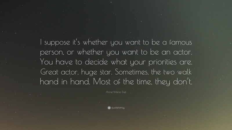 Anne-Marie Duff Quote: “I suppose it’s whether you want to be a famous person, or whether you want to be an actor. You have to decide what your priorities are. Great actor, huge star. Sometimes, the two walk hand in hand. Most of the time, they don’t.”