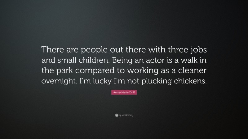 Anne-Marie Duff Quote: “There are people out there with three jobs and small children. Being an actor is a walk in the park compared to working as a cleaner overnight. I’m lucky I’m not plucking chickens.”