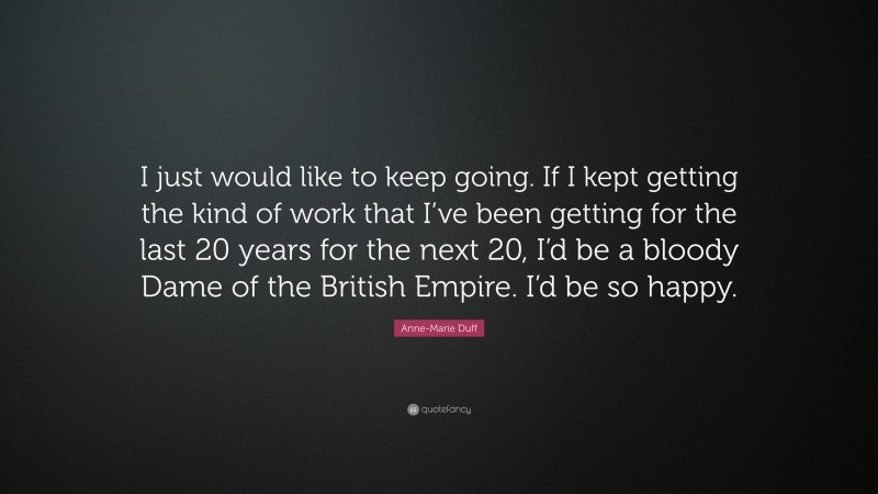 Anne-Marie Duff Quote: “I just would like to keep going. If I kept getting the kind of work that I’ve been getting for the last 20 years for the next 20, I’d be a bloody Dame of the British Empire. I’d be so happy.”