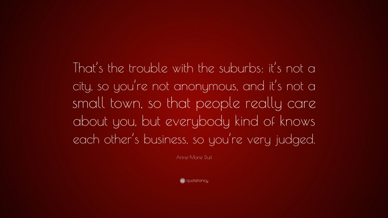 Anne-Marie Duff Quote: “That’s the trouble with the suburbs: it’s not a city, so you’re not anonymous, and it’s not a small town, so that people really care about you, but everybody kind of knows each other’s business, so you’re very judged.”