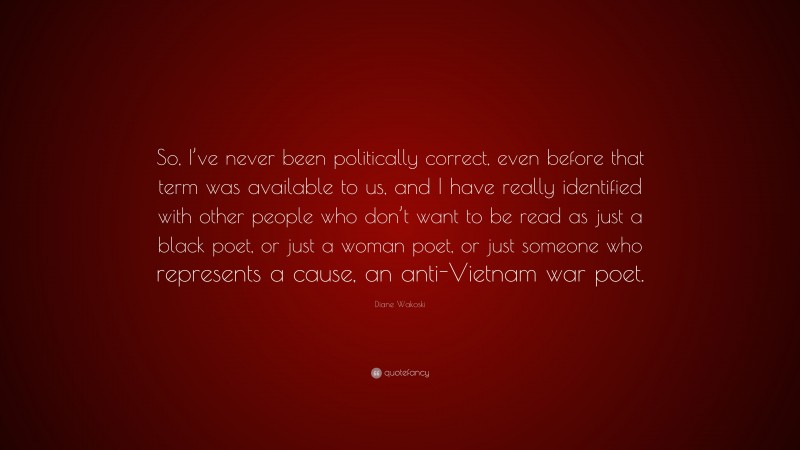 Diane Wakoski Quote: “So, I’ve never been politically correct, even before that term was available to us, and I have really identified with other people who don’t want to be read as just a black poet, or just a woman poet, or just someone who represents a cause, an anti-Vietnam war poet.”