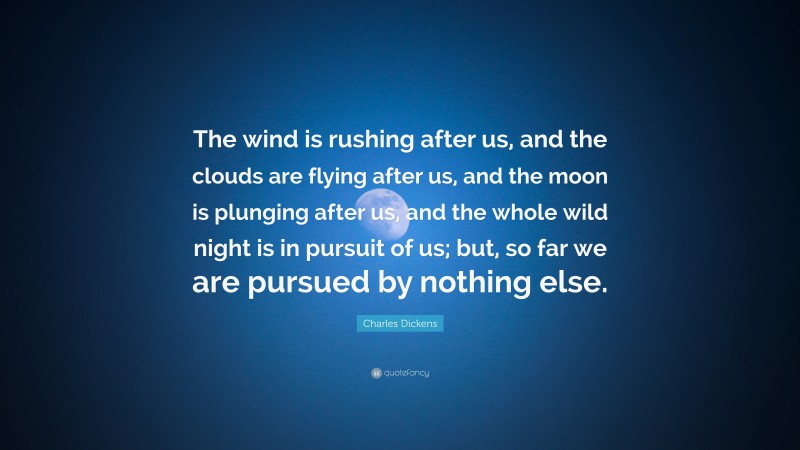 Charles Dickens Quote: “The wind is rushing after us, and the clouds are flying after us, and the moon is plunging after us, and the whole wild night is in pursuit of us; but, so far we are pursued by nothing else.”