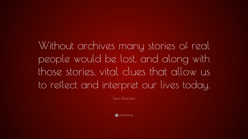 Sara Sheridan Quote: “Without archives many stories of real people would be lost, and along with those stories, vital clues that allow us to reflect and interpret our lives today.”