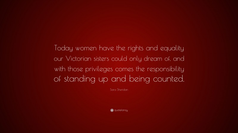 Sara Sheridan Quote: “Today women have the rights and equality our Victorian sisters could only dream of, and with those privileges comes the responsibility of standing up and being counted.”