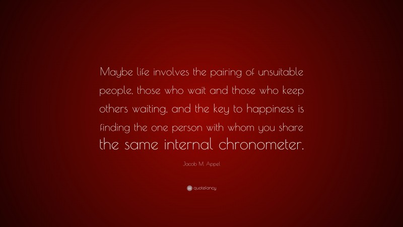 Jacob M. Appel Quote: “Maybe life involves the pairing of unsuitable people, those who wait and those who keep others waiting, and the key to happiness is finding the one person with whom you share the same internal chronometer.”
