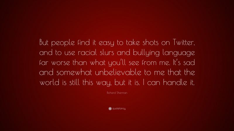 Richard Sherman Quote: “But people find it easy to take shots on Twitter, and to use racial slurs and bullying language far worse than what you’ll see from me. It’s sad and somewhat unbelievable to me that the world is still this way, but it is. I can handle it.”