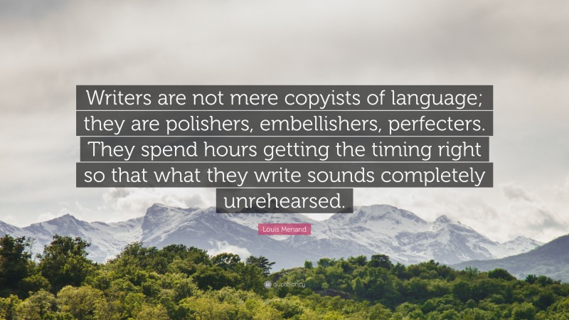 Louis Menand Quote: “Writers are not mere copyists of language; they are polishers, embellishers, perfecters. They spend hours getting the timing right so that what they write sounds completely unrehearsed.”